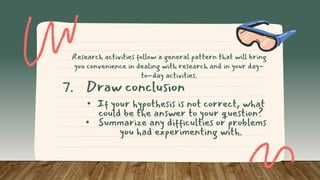 • If your hypothesis is not correct, what
could be the answer to your question?
• Summarize any difficulties or problems
you had experimenting with.
7. Draw conclusion
Research activities follow a general pattern that will bring
you convenience in dealing with research and in your day-
to-day activities.
 