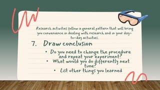 • Do you need to change the procedure
and repeat your experiment?
• What would you do differently next
time?
• List other things you learned
7. Draw conclusion
Research activities follow a general pattern that will bring
you convenience in dealing with research and in your day-
to-day activities.
 
