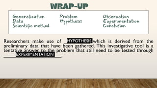 Researchers make use of _________ which is derived from the
preliminary data that have been gathered. This investigative tool is a
tentative answer to the problem that still need to be tested through
____________________.
Generalization Problem Observation
Data Hypothesis Experimentation
Scientific method Conclusion
HYPOTHESIS
EXPERIMENTATION
 