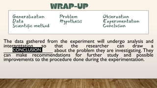 The data gathered from the experiment will undergo analysis and
interpretation so that the researcher can draw a
_________________ about the problem they are investigating. They
can make recommendations for further study and possible
improvements to the procedure done during the experimentation.
Generalization Problem Observation
Data Hypothesis Experimentation
Scientific method Conclusion
CONCLUSION
 