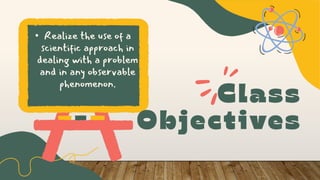 • Realize the use of a
scientific approach in
dealing with a problem
and in any observable
phenomenon.
 