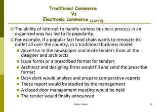 Abdus Salam 10
Traditional Commerce
Vs
Electronic commerce (Cont’d)
 The ability of internet to handle various business process in an
organized way has led to its popularity.
 For example, if a popular fast food chain wants to renovate its
outlet all over the country, in a traditional business model:
 Advertise in the newspaper and invite tenders from all the
designer and architects
 Issue forms or a prescribed format for tenders
 Architect and designing firms would fill and send the prescribe
format
 Desk clerk would analyze and prepare comparative reports
 These report would be studied by the management
 A closed door management meeting would be held
 The tender would finally announced
 