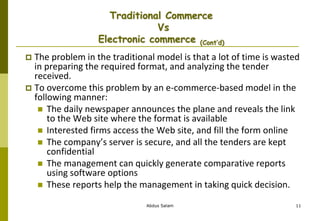 Abdus Salam 11
Traditional Commerce
Vs
Electronic commerce (Cont’d)
 The problem in the traditional model is that a lot of time is wasted
in preparing the required format, and analyzing the tender
received.
 To overcome this problem by an e-commerce-based model in the
following manner:
 The daily newspaper announces the plane and reveals the link
to the Web site where the format is available
 Interested firms access the Web site, and fill the form online
 The company’s server is secure, and all the tenders are kept
confidential
 The management can quickly generate comparative reports
using software options
 These reports help the management in taking quick decision.
 