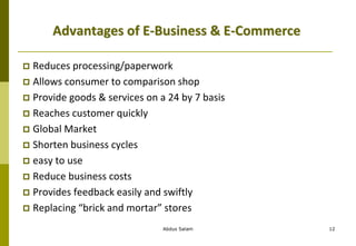 Abdus Salam 12
Advantages of E-Business & E-Commerce
 Reduces processing/paperwork
 Allows consumer to comparison shop
 Provide goods & services on a 24 by 7 basis
 Reaches customer quickly
 Global Market
 Shorten business cycles
 easy to use
 Reduce business costs
 Provides feedback easily and swiftly
 Replacing “brick and mortar” stores
 