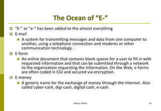 The Ocean of “E-”
 “E-” or “e-” has been added to the almost everything
 E-mail
 A system for transmitting messages and data from one computer to
another, using a telephone connection and modems or other
communication technology .
 E-form
 An online document that contains blank spaces for a user to fill in with
requested information and that can be submitted through a network
to the organization requesting the information. On the Web, e-forms
are often coded in CGI and secured via encryption.
 E-money
 A generic name for the exchange of money through the Internet. Also
called cyber-cash, digi-cash, digital cash, e-cash.
Abdus Salam 14
 