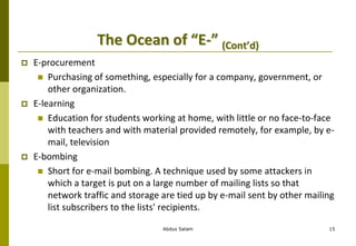 The Ocean of “E-” (Cont’d)
 E-procurement
 Purchasing of something, especially for a company, government, or
other organization.
 E-learning
 Education for students working at home, with little or no face-to-face
with teachers and with material provided remotely, for example, by e-
mail, television
 E-bombing
 Short for e-mail bombing. A technique used by some attackers in
which a target is put on a large number of mailing lists so that
network traffic and storage are tied up by e-mail sent by other mailing
list subscribers to the lists' recipients.
Abdus Salam 15
 