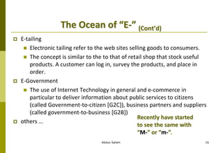 The Ocean of “E-” (Cont’d)
 E-tailing
 Electronic tailing refer to the web sites selling goods to consumers.
 The concept is similar to the to that of retail shop that stock useful
products. A customer can log in, survey the products, and place in
order.
 E-Government
 The use of Internet Technology in general and e-commerce in
particular to deliver information about public services to citizens
(called Government-to-citizen [G2C]), business partners and suppliers
(called government-to-business [G2B])
 others …
Abdus Salam 16
Recently have started
to see the same with
“M-” or “m-”.
 