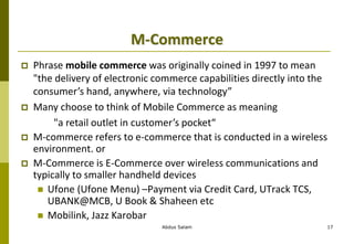 M-Commerce
 Phrase mobile commerce was originally coined in 1997 to mean
"the delivery of electronic commerce capabilities directly into the
consumer’s hand, anywhere, via technology”
 Many choose to think of Mobile Commerce as meaning
"a retail outlet in customer’s pocket“
 M-commerce refers to e-commerce that is conducted in a wireless
environment. or
 M-Commerce is E-Commerce over wireless communications and
typically to smaller handheld devices
 Ufone (Ufone Menu) –Payment via Credit Card, UTrack TCS,
UBANK@MCB, U Book & Shaheen etc
 Mobilink, Jazz Karobar
Abdus Salam 17
 