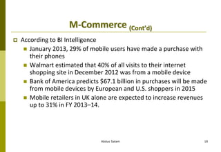 M-Commerce (Cont’d)
 According to BI Intelligence
 January 2013, 29% of mobile users have made a purchase with
their phones
 Walmart estimated that 40% of all visits to their internet
shopping site in December 2012 was from a mobile device
 Bank of America predicts $67.1 billion in purchases will be made
from mobile devices by European and U.S. shoppers in 2015
 Mobile retailers in UK alone are expected to increase revenues
up to 31% in FY 2013–14.
Abdus Salam 18
 