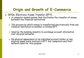 Origin and Growth of E-Commerce
 1970s: Electronic Funds Transfer (EFT)
 A computer-based system that facilitates the transfer of money
between two financial institutions
 The process by which money is transferred electronically from one
financial institution to another is termed EFT
 Used by the banking industry to exchange account information
over secured networks
 No physical appearance of an individual account holder or any
physical paper work involved in EFT, but computers and their
network used for this purpose
Abdus Salam 19
 