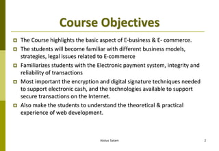 Course Objectives
 The Course highlights the basic aspect of E-business & E- commerce.
 The students will become familiar with different business models,
strategies, legal issues related to E-commerce
 Familiarizes students with the Electronic payment system, integrity and
reliability of transactions
 Most important the encryption and digital signature techniques needed
to support electronic cash, and the technologies available to support
secure transactions on the Internet.
 Also make the students to understand the theoretical & practical
experience of web development.
Abdus Salam 2
 