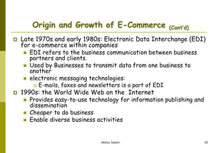 Origin and Growth of E-Commerce (Cont’d)
 Late 1970s and early 1980s: Electronic Data Interchange (EDI)
for e-commerce within companies
 EDI refers to the business communication between business
partners and clients.
 Used by Businesses to transmit data from one business to
another
 electronic messaging technologies:
 E-mails, faxes and newsletters is a part of EDI
 1990s: the World Wide Web on the Internet
 Provides easy-to-use technology for information publishing and
dissemination
 Cheaper to do business
 Enable diverse business activities
Abdus Salam 20
 