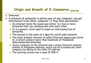 Origin and Growth of E-Commerce (Cont’d)
 Internet
 A network of networks in which user of any computer can get
information from other computer, if they have permission.
 An internet (note the lowercase letter i) is two or more
networks that can communicate with each other.
 It is a generic term used to mean an interconnection of
networks.
 The second is the name of a specific world wide network.
 The most notable internet is called Internet (uppercase letter
I), in which connect more than hundreds of thousands
interconnected networks.
 Every computer on the Internet has a unique Internet address
(similar to telephone address), which can be accessed any other
computer by dialing to the other IP address.
 The existing version now-e-days IP VER-4.
Abdus Salam 21
 