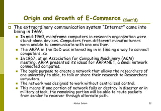 Origin and Growth of E-Commerce (Cont’d)
 The extraordinary communication system “Internet” came into
being in 1969.
 In mid-1960, mainframe computers in research organization were
stand-alone devices. Computers from different manufacturers
were unable to communicate with one another.
 The ARPA in the DoD was interesting in in finding a way to connect
computers, so
 In 1967, at an Association for Computing Machinery (ACM)
meeting, ARPA presented its ideas for ARPANET, a small network
connected computes.
 The basic purpose to create a network that allows the researchers of
one university to able, to talk or share their research to Researchers
computers.
 The network was designed to work without centralized control.
 This means if one portion of network fails or destroy in disaster or in
military attack, the remaining portion will be able to route packets
from sender to receiver through alternate path.
Abdus Salam 22
 