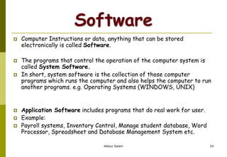 Software
 Computer Instructions or data, anything that can be stored
electronically is called Software.
 The programs that control the operation of the computer system is
called System Software.
 In short, system software is the collection of those computer
programs which runs the computer and also helps the computer to run
another programs. e.g. Operating Systems (WINDOWS, UNIX)
 Application Software includes programs that do real work for user.
 Example:
 Payroll systems, Inventory Control, Manage student database, Word
Processor, Spreadsheet and Database Management System etc.
Abdus Salam 24
 