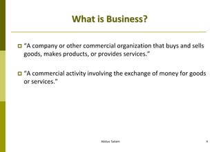 Abdus Salam 4
What is Business?
 “A company or other commercial organization that buys and sells
goods, makes products, or provides services.”
 “A commercial activity involving the exchange of money for goods
or services.”
 