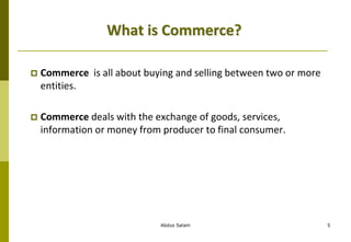 Abdus Salam 5
What is Commerce?
 Commerce is all about buying and selling between two or more
entities.
 Commerce deals with the exchange of goods, services,
information or money from producer to final consumer.
 