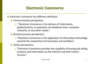 Abdus Salam 6
Electronic Commerce
 Electronic Commerce has different definition:
 Communication perspective,
 “Electronic Commerce is the delivery of information,
goods/services, or payments via telephone lines, computer
networks, or any other media.”
 Business process perspective,
 “Electronic Commerce is the application of information technology
towards the automation of transaction and workflow.”
 Online perspective,
 “Electronic Commerce provides the capability of buying and selling
products and information on the Internet and other online
services.”
 