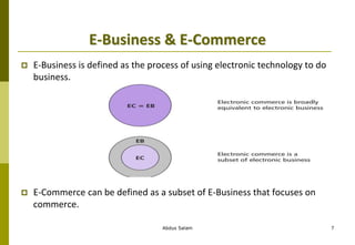 E-Business & E-Commerce
 E-Business is defined as the process of using electronic technology to do
business.
 E-Commerce can be defined as a subset of E-Business that focuses on
commerce.
Abdus Salam 7
 