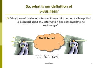 So, what is our definition of
E-Business?
 “Any form of business or transaction or information exchange that
is executed using any information and communications
technology”
Abdus Salam 8
The Internet
B2C, B2B, C2C
 