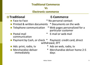 Abdus Salam 9
Traditional Commerce
Vs
Electronic commerce
 Traditional E-Commerce
 Face to Face * No personal contact
 Printed & written documents * Documents on the web
 Telephone communication * Web pages personalized for a
particular customer
 Postal mail * E-mail or web mail
communication
 Payment by Cash, or check * Payment: credit card, direct
withdrawal, EFT
 Ads: print, radio, tv * Ads on web, radio, tv
 Merchandize deliver * Merchandise deliver home 2-5
immediately days
 