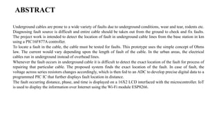 ABSTRACT
Underground cables are prone to a wide variety of faults due to underground conditions, wear and tear, rodents etc.
Diagnosing fault source is difficult and entire cable should be taken out from the ground to check and fix faults.
The project work is intended to detect the location of fault in underground cable lines from the base station in km
using a PIC16F877A controller.
To locate a fault in the cable, the cable must be tested for faults. This prototype uses the simple concept of Ohms
law. The current would vary depending upon the length of fault of the cable. In the urban areas, the electrical
cables run in underground instead of overhead lines.
Whenever the fault occurs in underground cable it is difficult to detect the exact location of the fault for process of
repairing that particular cable. The proposed system finds the exact location of the fault. In case of fault, the
voltage across series resistors changes accordingly, which is then fed to an ADC to develop precise digital data to a
programmed PIC IC that further displays fault location in distance.
The fault occurring distance, phase, and time is displayed on a 16X2 LCD interfaced with the microcontroller. IoT
is used to display the information over Internet using the Wi-Fi module ESP8266.
 