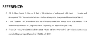 REFERENCE:
5. M. R. Hans, Snehal C. Kor, A. S. Patil ; “Identification of underground cable fault location and
development” 2017 International Conference on Data Management, Analytics and Innovation (ICDMAI)
6. Laxmi Goswami; “IOT Based Fault Detection of Underground Cables through Node MCU Module” 2020
International Conference on Computer Science, Engineering and Applications (ICCSEA)
7. Vivek KR Verma; “UNDERGROUND CABLE FAULT DETECTION USING IoT” International Research
Journal of Engineering and Technology (IRJET), July 2020
 