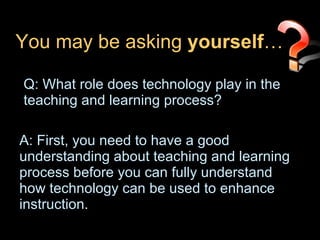 You may be asking  yourself … Q: What role does technology play in the teaching and learning process? A: First, you need to have a good understanding about teaching and learning process before you can fully understand how technology can be used to enhance instruction. 