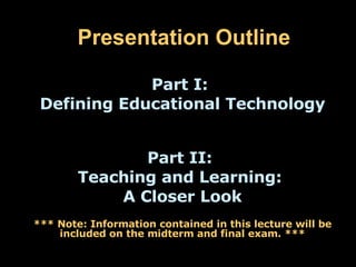 Presentation Outline Part I:  Defining Educational Technology Part II:  Teaching and Learning:  A Closer Look *** Note: Information contained in this lecture will be included on the midterm and final exam. *** 