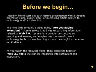 Before we begin… I usually like to start out each lecture presentation with a thought provoking video, quote, story, or interesting article related to technology and/or instruction. The next slide contains a video titled,  “Are you paying attention?”  I came across it as I was researching information related to  Web 2.0 . It presents a broader perspective on teaching and learning and emphasizes the use of current technology tools to make learning a more meaningful experience for students. As you watch the following video, think about the types of  Web 2.0 tools  that can be integrated into curriculum and instruction. 