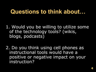 Questions to think about… 1. Would you be willing to utilize some of the technology tools? (wikis, blogs, podcasts) 2. Do you think using cell phones as  instructional tools would have a positive or negative impact on your instruction?  