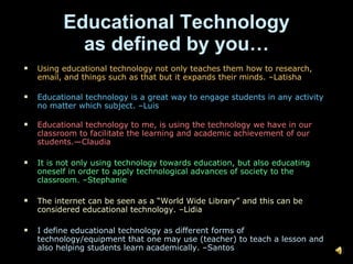 Educational Technology as defined by you… Using educational technology not only teaches them how to research, email, and things such as that but it expands their minds. –Latisha Educational technology is a great way to engage students in any activity no matter which subject. –Luis Educational technology to me, is using the technology we have in our classroom to facilitate the learning and academic achievement of our students.—Claudia It is not only using technology towards education, but also educating oneself in order to apply technological advances of society to the classroom. –Stephanie The internet can be seen as a “World Wide Library” and this can be considered educational technology. –Lidia I define educational technology as different forms of technology/equipment that one may use (teacher) to teach a lesson and also helping students learn academically. –Santos 