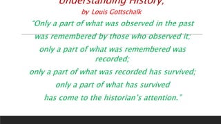Understanding History;
by Louis Gottschalk
“Only a part of what was observed in the past
was remembered by those who observed it;
only a part of what was remembered was
recorded;
only a part of what was recorded has survived;
only a part of what has survived
has come to the historian’s attention.”
 