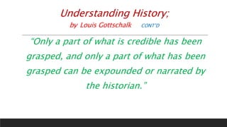 Understanding History;
by Louis Gottschalk CONT’D
“Only a part of what is credible has been
grasped, and only a part of what has been
grasped can be expounded or narrated by
the historian.”
 