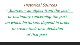 Historical Sources
Sources – an object from the past
or testimony concerning the past
on which historians depend in order
to create their own depiction
of that past. .
 