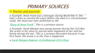 PRIMARY SOURCES
✣ Diaries and journals
⨳ Example: Anne Frank was a teenager during World War II. She
kept a diary or journal the years before she died in a concentration
camp. Her diary was later published as the
“Diary of Anne Frank”. This is a primary source.
⨳ Example: Sarah Morgan was young woman during the Civil War.
She wrote in her diary or journal what happened to her and her
family during the war. This is a primary document because it was
first hand. She wrote it at the time it happened.
⨳ Sarah Morgan Dawson: A Confederate Girl's Diary
 