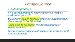 Primary Source
✣ Autobiographies
⨳ An autobiography is when you write a story or
book about yourself.
■ Example: Nelson Mandela wrote his autobiography
about events in his life called
“Long Walk to Freedom: The Autobiography of
Nelson Mandela.
This is a primary document because he wrote his first
hand experiences.
 