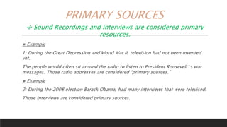 PRIMARY SOURCES
✣ Sound Recordings and interviews are considered primary
resources.
⨳ Example
1: During the Great Depression and World War II, television had not been invented
yet.
The people would often sit around the radio to listen to President Roosevelt’ s war
messages. Those radio addresses are considered “primary sources.”
⨳ Example
2: During the 2008 election Barack Obama, had many interviews that were televised.
Those interviews are considered primary sources.
 
