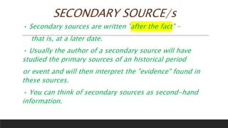 SECONDARY SOURCE/s
• Secondary sources are written "after the fact" –
that is, at a later date.
• Usually the author of a secondary source will have
studied the primary sources of an historical period
or event and will then interpret the "evidence" found in
these sources.
• You can think of secondary sources as second-hand
information.
 
