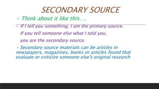 SECONDARY SOURCE
• Think about it like this….
• If I tell you something, I am the primary source.
If you tell someone else what I told you,
you are the secondary source.
• Secondary source materials can be articles in
newspapers, magazines, books or articles found that
evaluate or criticize someone else's original research
 