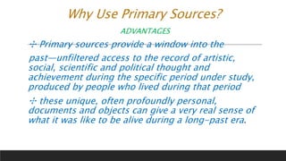 Why Use Primary Sources?
ADVANTAGES
✣ Primary sources provide a window into the
past—unfiltered access to the record of artistic,
social, scientific and political thought and
achievement during the specific period under study,
produced by people who lived during that period
✣ these unique, often profoundly personal,
documents and objects can give a very real sense of
what it was like to be alive during a long-past era.
 