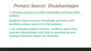 Primary Source: Disadvantages
✣ Primary sources are often incomplete and have little
context.
Students must use prior knowledge and work with
multiple primary sources to find patterns
✣ In analyzing primary sources, students move from
concrete observations and facts to questioning and
making inferences about the materials.
 