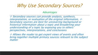 Why Use Secondary Sources?
Advantages
✣ Secondary sources can provide analysis, synthesis,
interpretation, or evaluation of the original information. ✣
Secondary sources are best for uncovering background or
historical information about a topic and broadening your
understanding of a topic by exposing you to others’
perspectives, interpretations, and conclusions
✣ Allows the reader to get expert views of events and often
bring together multiple primary sources relevant to the subject
matter
 