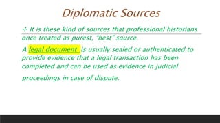 Diplomatic Sources
✣ It is these kind of sources that professional historians
once treated as purest, “best” source.
A legal document is usually sealed or authenticated to
provide evidence that a legal transaction has been
completed and can be used as evidence in judicial
proceedings in case of dispute.
 