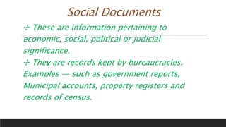 Social Documents
✣ These are information pertaining to
economic, social, political or judicial
significance.
✣ They are records kept by bureaucracies.
Examples — such as government reports,
Municipal accounts, property registers and
records of census.
 