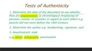 Tests of Authenticity
1. Determine the date of the document to see whether
they are anachronistic (a chronological misplacing of
persons, events, or customs in regard to each other) e.g.
pencils did not exist before the 16th Century
2. Determine the author e.g. handwriting, signature, seal
3. Anachronistic style
e.g. idiom, ortography, punctuation
 