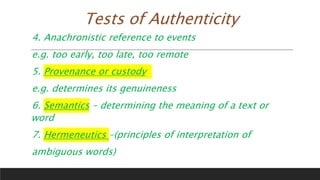 Tests of Authenticity
4. Anachronistic reference to events
e.g. too early, too late, too remote
5. Provenance or custody
e.g. determines its genuineness
6. Semantics – determining the meaning of a text or
word
7. Hermeneutics –(principles of interpretation of
ambiguous words)
 