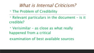 What is Internal Criticism?
The Problem of Credibility
Relevant particulars in the document – is it
credible?
Verisimilar – as close as what really
happened from a critical
examination of best available sources
 