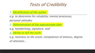 Tests of Credibility
1. Identification of the author
e.g. to determine his reliability; mental processes,
personal attitudes
2. Determination of the approximate date
e.g. handwriting, signature, seal
3. Ability to tell the truth
e.g. nearness to the event, competence of witness, degree
of attention…
 