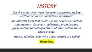 HISTORY
On the other side, were the events occurring before
written record are considered prehistoric;
an umbrella term that relates to past events as well as
the memory, discovery, collection, organization,
presentation and interpretation of information about
these events.
Hence, scholars who write about history are called
Historians.
 
